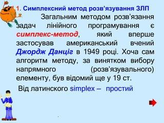 4.1. Симплексний метод розв’язування ЗЛП
• Загальним методом розв’язання
задач лінійного програмування є
симплекс-метод, який
застосував американський
вперше
вчений
Джордж Данціг в 1949 році. Хоча сам
алгоритм методу, за винятком вибору
напрямного (розв’язувального)
елементу, був відомий ще у 19 ст.
Від латинского simplex — простий
.
 