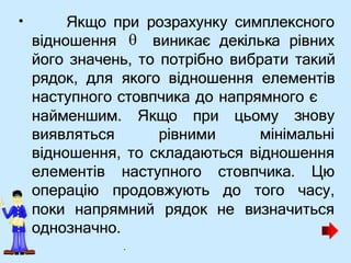 • Якщо при розрахунку симплексного
відношення виникає декілька рівних
його значень, то потрібно вибрати такий
рядок, для якого відношення елементів
наступного стовпчика до напрямного є
знову
найменшим. Якщо при цьому
виявляться рівними мінімальні
відношення, то складаються відношення
елементів
операцію
наступного стовпчика. Цю
продовжують до того часу,
поки напрямний рядок не визначиться
однозначно.

.
 