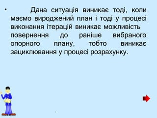 • Дана ситуація виникає тоді, коли
маємо вироджений план і тоді у процесі
виконання ітерацій виникає можливість
повернення
опорного
до
плану,
раніше
тобто
вибраного
виникає
зациклювання у процесі розрахунку.
.
 