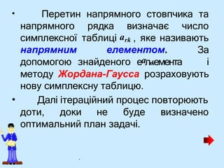 • Перетин напрямного стовпчика та
напрямним елементом. За
і
•
методу Жордана-Гаусса розраховують
нову симплексну таблицю.
Далі ітераційний процес повторюють
доти, доки не буде визначено
оптимальний план задачі.
напрямного рядка визначає число
симплексної таблиці ark , яке називають
допомогою знайденого еaлrkемента
.
 