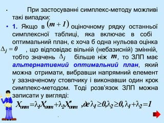 • При застосуванні симплекс-методу можливі
такі випадки:
• 1. Якщо в оціночному рядку останньої
симплексної таблиці, яка включає в собі
оптимальний план, є хоча б одна нульова оцінка
, що відповідає вільній (небазисній) змінній,
альтернативний оптимальний план, який
можна отримати, вибравши напрямний елемент
у зазначеному стовпчику і виконавши один крок
симплекс-методом. Тоді розв’язок ЗЛП можна
записати у вигляді:
•
m  1
тобто значень j
j  0
більше ніж m, то ЗЛП має
,де10,2 0,12 1
Xопт1Xо
пт2Хо
пт
.
 