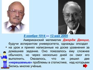 8 ноября 1914 — 13 мая 2005
Американский математик Джордж Данциг,
будучи аспирантом университета, однажды опоздал
• на урок и принял написанные на доске уравнения за
домашнее задание. Оно показалось ему сложнее
обычного, но через несколько
выполнить. Оказалось, что
дней он смог его
он решил две
«нерешаемые» проблемы в статистике, над которыми
бились многие уч
. ёные.
 