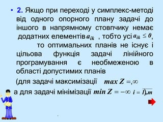 (для задачі максимізації
• 2. Якщо при переході у симплекс-методі
від одного опорного плану задачі до
іншого в напрямному стовпчику немає
додатних елементівaik , тобто усі aik  0,
то оптимальних планів не існує і
цільова функція задачі лінійного
програмування є необмеженою в
області допустимих планів
max Z ,
а для задачі мінімізації min Z   i  1),.m
.
 