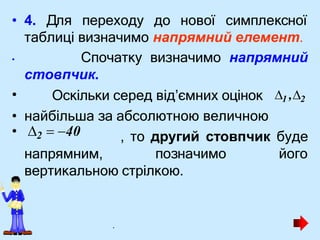 • 4. Для переходу до нової симплексної
таблиці визначимо напрямний елемент.
• Спочатку визначимо напрямний
стовпчик.
• Оскільки серед від’ємних оцінок
• найбільша за абсолютною величною
, то другий стовпчик буде
позначимо його
вертикальною стрілкою.
1 ,2
• 2  40
напрямним,
.
 