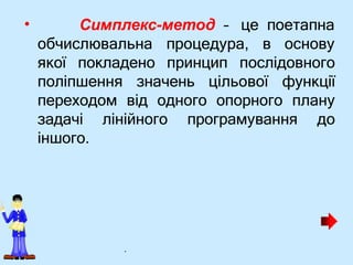 • Симплекс-метод – це поетапна
обчислювальна процедура, в основу
якої покладено принцип послідовного
поліпшення значень цільової функції
переходом від одного опорного плану
задачі лінійного програмування до
іншого.
.
 