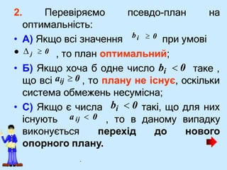 2. Перевіряємо псевдо-план на
оптимальність:
таке ,
• С) Якщо є числа
існують , то в даному випадку
виконується перехід до нового
опорного плану.
bi
• А) Якщо всі значення  0 при умові
•  j  0 , то план оптимальний;
• Б) Якщо хоча б одне число bi  0
що всі aij  0 , то плану не існує, оскільки
система обмежень несумісна;
bi  0 такі, що для них
a ij  0
.
 