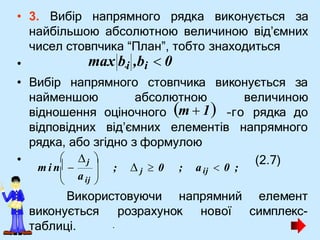 .
• 3. Вибір напрямного рядка виконується за
найбільшою абсолютною величиною від’ємних
чисел стовпчика “План”, тобто знаходиться
•
• Вибір напрямного стовпчика виконується за
найменшою абсолютною
відношення оціночного
величиною
–го рядка до
відповідних від’ємних елементів напрямного
рядка, або згідно з формулою
• (2.7)
Використовуючи напрямний елемент
розрахунок нової симплекс-
виконується
таблиці.
max b.i ,bi  0
 
m  1
aij
; aij  0 ;



 

m i n   ;  j  0
j 
 