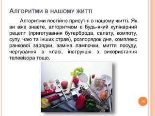 АЛГОРИТМИ В НАШОМУ ЖИТТІ 
Алгоритми постійно присутні в нашому житті. Як 
ви вже знаєте, алгоритмом є будь-який кулінарний 
рецепт (приготування бутерброда, салату, компоту, 
супу, чаю та інших страв), розпорядок дня, комплекс 
ранкової зарядки, заміна лампочки, миття посуду, 
чергування в класі, інструкція з використання 
телевізора тощо. 
10 
 