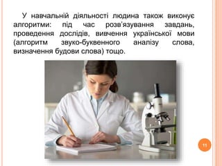 У навчальній діяльності людина також виконує 
алгоритми: під час розв’язування завдань, 
проведення дослідів, вивчення української мови 
(алгоритм звуко-буквенного аналізу слова, 
визначення будови слова) тощо. 
11 
 