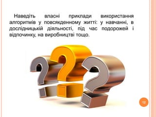 Наведіть власні приклади використання 
алгоритмів у повсякденному житті: у навчанні, в 
дослідницькій діяльності, під час подорожей і 
відпочинку, на виробництві тощо. 
12 
 