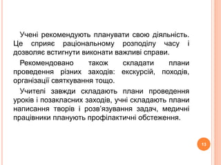 Учені рекомендують планувати свою діяльність. 
Це сприяє раціональному розподілу часу і 
дозволяє встигнути виконати важливі справи. 
Рекомендовано також складати плани 
проведення різних заходів: екскурсій, походів, 
організації святкування тощо. 
Учителі завжди складають плани проведення 
уроків і позакласних заходів, учні складають плани 
написання творів і розв’язування задач, медичні 
працівники планують профілактичні обстеження. 
13 
 