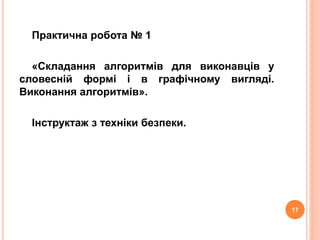 Практична робота № 1 
«Складання алгоритмів для виконавців у 
словесній формі і в графічному вигляді. 
Виконання алгоритмів». 
Інструктаж з техніки безпеки. 
17 
 