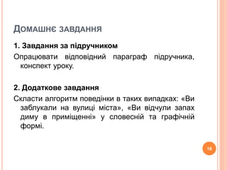 ДОМАШНЄ ЗАВДАННЯ 
1. Завдання за підручником 
Опрацювати відповідний параграф підручника, 
конспект уроку. 
2. Додаткове завдання 
Скласти алгоритм поведінки в таких випадках: «Ви 
заблукали на вулиці міста», «Ви відчули запах 
диму в приміщенні» у словесній та графічній 
формі. 
18 
 