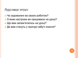 ПІДСУМКИ УРОКУ 
 Чи задоволені ви своєю роботою? 
 З яким настроєм ви працювали на уроці? 
 Що вам запам’яталось на уроці? 
 Де вам стануть у пригоді набуті знання? 
19 
