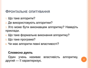ФРОНТАЛЬНЕ ОПИТУВАННЯ 
1. Що таке алгоритм? 
2. Де використовують алгоритми? 
3. Хто може бути виконавцем алгоритму? Наведіть 
приклади. 
4. Що таке формальне виконання алгоритму? 
5. Що таке програма? 
6. Чи має алгоритм певні властивості? 
Словесна дуель 
Один учень називає властивість алгоритму, 
другий — її характеризує. 2 
 