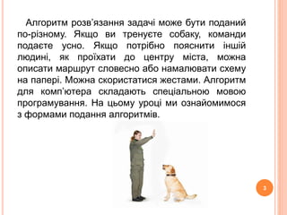 Алгоритм розв’язання задачі може бути поданий 
по-різному. Якщо ви тренуєте собаку, команди 
подаєте усно. Якщо потрібно пояснити іншій 
людині, як проїхати до центру міста, можна 
описати маршрут словесно або намалювати схему 
на папері. Можна скористатися жестами. Алгоритм 
для комп’ютера складають спеціальною мовою 
програмування. На цьому уроці ми ознайомимося 
з формами подання алгоритмів. 
3 
 