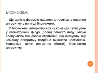 БЛОК-СХЕМА 
Ще однією формою подання алгоритму є подання 
алгоритму у вигляді блок-схеми. 
У блок-схемі алгоритму кожну команду записують 
у геометричній фігурі (блоці) певного виду. Блоки 
сполучають між собою стрілками, що вказують, яку 
команду алгоритму потрібно виконати наступною. 
Наведемо деякі елементи (блоки) блок-схеми 
алгоритму. 
6 
 