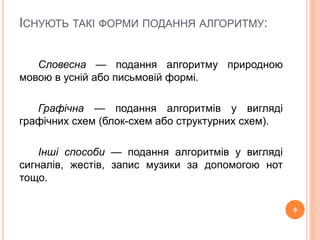ІСНУЮТЬ ТАКІ ФОРМИ ПОДАННЯ АЛГОРИТМУ: 
Словесна — подання алгоритму природною 
мовою в усній або письмовій формі. 
Графічна — подання алгоритмів у вигляді 
графічних схем (блок-схем або структурних схем). 
Інші способи — подання алгоритмів у вигляді 
сигналів, жестів, запис музики за допомогою нот 
тощо. 
9 
 