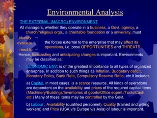 Environmental Analysis 
THE EXTERNAL (MACRO) ENVIRONMENT 
All managers, whether they operate in a business, a Govt. agency, a 
church/religious orgn., a charitable foundation or a university, must 
Dr. B. K. Mukherjee 3 
identify 
evaluate 
react to 
the forces external to the enterprise that may affect its 
operations, i.e, pose OPPORTUNITIES and THREATS. 
Hence, forecasting and anticipating changes is important. Environments 
may be classified as: 
1. ECONOMIC ENV: is of the greatest importance to all types of organized 
enterprise. In addition to such things as Inflation, Budgetary deficit, 
Monetary Policy, Bank Rate, Compulsory Reserve Ratio, etc.it includes 
a) Capital, in most cases, is a scarce resource. All kinds of operations 
are dependent on the availability and prices of the required capital items 
(Machinery/Buildings/Inventories of goods/Office eqpmt./Tools/Cash, 
etc.) Many of these items may be controlled by the Govt. 
b) Labour : Availability (qualified personnel), Quality (trained and willing 
workers) and Price (USA v/s Europe v/s Asia) of labour is important. 
 