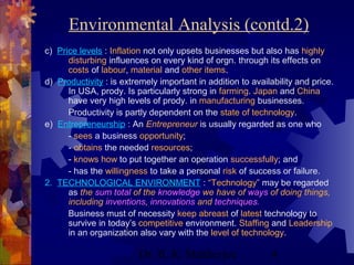 Environmental Analysis (contd.2) 
c) Price levels : Inflation not only upsets businesses but also has highly 
disturbing influences on every kind of orgn. through its effects on 
costs of labour, material and other items. 
d) Productivity : is extremely important in addition to availability and price. 
In USA, prody. Is particularly strong in farming. Japan and China 
have very high levels of prody. in manufacturing businesses. 
Productivity is partly dependent on the state of technology. 
e) Entrepreneurship : An Entrepreneur is usually regarded as one who 
- sees a business opportunity; 
- obtains the needed resources; 
- knows how to put together an operation successfully; and 
- has the willingness to take a personal risk of success or failure. 
2. TECHNOLOGICAL ENVIRONMENT : “Technology” may be regarded 
as the sum total of the knowledge we have of ways of doing things, 
including inventions, innovations and techniques. 
Business must of necessity keep abreast of latest technology to 
survive in today’s competitive environment. Staffing and Leadership 
in an organization also vary with the level of technology. 
Dr. B. K. Mukherjee 4 
 