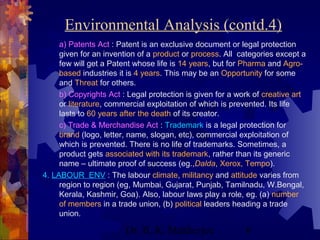 Environmental Analysis (contd.4) 
a) Patents Act : Patent is an exclusive document or legal protection 
given for an invention of a product or process. All categories except a 
few will get a Patent whose life is 14 years, but for Pharma and Agro-based 
industries it is 4 years. This may be an Opportunity for some 
and Threat for others. 
b) Copyrights Act : Legal protection is given for a work of creative art 
or literature, commercial exploitation of which is prevented. Its life 
lasts to 60 years after the death of its creator. 
c) Trade & Merchandise Act : Trademark is a legal protection for 
brand (logo, letter, name, slogan, etc), commercial exploitation of 
which is prevented. There is no life of trademarks. Sometimes, a 
product gets associated with its trademark, rather than its generic 
name – ultimate proof of success (eg.,Dalda, Xerox, Tempo). 
4. LABOUR ENV : The labour climate, militancy and attitude varies from 
region to region (eg, Mumbai, Gujarat, Punjab, Tamilnadu, W.Bengal, 
Kerala, Kashmir, Goa). Also, labour laws play a role, eg. (a) number 
of members in a trade union, (b) political leaders heading a trade 
union. 
Dr. B. K. Mukherjee 6 
 