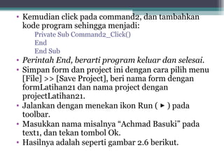 • Kemudian click pada command2, dan tambahkan 
kode program sehingga menjadi: 
Private Sub Command2_Click() 
End 
End Sub 
• Perintah End, berarti program keluar dan selesai. 
• Simpan form dan project ini dengan cara pilih menu 
[File] >> [Save Project], beri nama form dengan 
formLatihan21 dan nama project dengan 
projectLatihan21. 
• Jalankan dengan menekan ikon Run (  ) pada 
toolbar. 
• Masukkan nama misalnya “Achmad Basuki” pada 
text1, dan tekan tombol Ok. 
• Hasilnya adalah seperti gambar 2.6 berikut. 
 