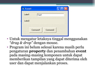 • Untuk mengatur letaknya tinggal menggunakan 
“drag & drop” dengan mouse. 
• Program ini belum selesai karena masih perlu 
pengaturan property dan penambahan event 
pada masing-masing komponen untuk dapat 
memberikan tampilan yang dapat diterima oleh 
user dan dapat menjalankan proses. 
 