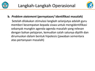 b. Problem statement (pernyataan/ identifikasi masalah) 
Setelah dilakukan stimulasi langkah selanjutya adalah guru memberi kesempatan kepada siswa untuk mengidentifikasi sebanyak mungkin agenda-agenda masalah yang relevan dengan bahan pelajaran, kemudian salah satunya dipilih dan dirumuskan dalam bentuk hipotesis (jawaban sementara atas pertanyaan masalah) 
Langkah-Langkah Operasional  