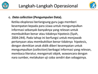 c. Data collection (Pengumpulan Data). 
Ketika eksplorasi berlangsung guru juga memberi kesempatan kepada para siswa untuk mengumpulkan informasi sebanyak-banyaknya yang relevan untuk membuktikan benar atau tidaknya hipotesis (Syah, 2004:244). Pada tahap ini berfungsi untuk menjawab pertanyaan atau membuktikan benar tidaknya hipotesis, dengan demikian anak didik diberi kesempatan untuk mengumpulkan (collection) berbagai informasi yang relevan, membaca literatur, mengamati objek, wawancara dengan nara sumber, melakukan uji coba sendiri dan sebagainya. 
Langkah-Langkah Operasional  