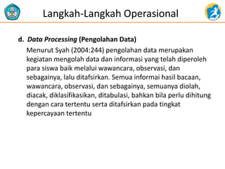 d. Data Processing (Pengolahan Data) 
Menurut Syah (2004:244) pengolahan data merupakan kegiatan mengolah data dan informasi yang telah diperoleh para siswa baik melalui wawancara, observasi, dan sebagainya, lalu ditafsirkan. Semua informai hasil bacaan, wawancara, observasi, dan sebagainya, semuanya diolah, diacak, diklasifikasikan, ditabulasi, bahkan bila perlu dihitung dengan cara tertentu serta ditafsirkan pada tingkat kepercayaan tertentu 
Langkah-Langkah Operasional  