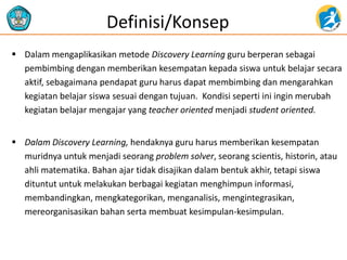 Dalam mengaplikasikan metode Discovery Learning guru berperan sebagai pembimbing dengan memberikan kesempatan kepada siswa untuk belajar secara aktif, sebagaimana pendapat guru harus dapat membimbing dan mengarahkan kegiatan belajar siswa sesuai dengan tujuan. Kondisi seperti ini ingin merubah kegiatan belajar mengajar yang teacher oriented menjadi student oriented. 
Dalam Discovery Learning, hendaknya guru harus memberikan kesempatan muridnya untuk menjadi seorang problem solver, seorang scientis, historin, atau ahli matematika. Bahan ajar tidak disajikan dalam bentuk akhir, tetapi siswa dituntut untuk melakukan berbagai kegiatan menghimpun informasi, membandingkan, mengkategorikan, menganalisis, mengintegrasikan, mereorganisasikan bahan serta membuat kesimpulan-kesimpulan. 
Definisi/Konsep 
 