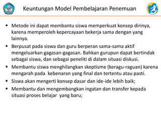 Metode ini dapat membantu siswa memperkuat konsep dirinya, karena memperoleh kepercayaan bekerja sama dengan yang lainnya. 
Berpusat pada siswa dan guru berperan sama-sama aktif mengeluarkan gagasan-gagasan. Bahkan gurupun dapat bertindak sebagai siswa, dan sebagai peneliti di dalam situasi diskusi. 
Membantu siswa menghilangkan skeptisme (keragu-raguan) karena mengarah pada kebenaran yang final dan tertentu atau pasti. 
Siswa akan mengerti konsep dasar dan ide-ide lebih baik; 
Membantu dan mengembangkan ingatan dan transfer kepada situasi proses belajar yang baru; 
Keuntungan Model Pembelajaran Penemuan  