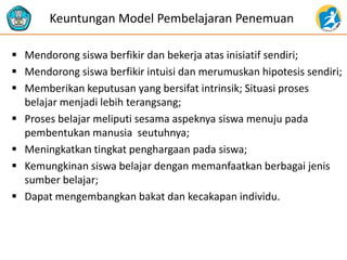 Mendorong siswa berfikir dan bekerja atas inisiatif sendiri; 
Mendorong siswa berfikir intuisi dan merumuskan hipotesis sendiri; 
Memberikan keputusan yang bersifat intrinsik; Situasi proses belajar menjadi lebih terangsang; 
Proses belajar meliputi sesama aspeknya siswa menuju pada pembentukan manusia seutuhnya; 
Meningkatkan tingkat penghargaan pada siswa; 
Kemungkinan siswa belajar dengan memanfaatkan berbagai jenis sumber belajar; 
Dapat mengembangkan bakat dan kecakapan individu. 
Keuntungan Model Pembelajaran Penemuan  