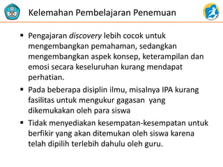 Pengajaran discovery lebih cocok untuk mengembangkan pemahaman, sedangkan mengembangkan aspek konsep, keterampilan dan emosi secara keseluruhan kurang mendapat perhatian. 
Pada beberapa disiplin ilmu, misalnya IPA kurang fasilitas untuk mengukur gagasan yang dikemukakan oleh para siswa 
Tidak menyediakan kesempatan-kesempatan untuk berfikir yang akan ditemukan oleh siswa karena telah dipilih terlebih dahulu oleh guru. 
Kelemahan Pembelajaran Penemuan  