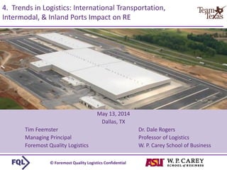 © Foremost Quality Logistics Confidential 
4. Trends in Logistics: International Transportation, Intermodal, & Inland Ports Impact on RE 
May 13, 2014 
Dallas, TX 
Tim FeemsterDr. Dale Rogers 
Managing PrincipalProfessor of Logistics 
Foremost Quality Logistics W. P. Carey School of Business  
