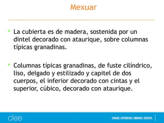Mexuar 
 La cubierta es de madera, sostenida por un 
dintel decorado con ataurique, sobre columnas 
típicas granadinas. 
 Columnas típicas granadinas, de fuste cilíndrico, 
liso, delgado y estilizado y capitel de dos 
cuerpos, el inferior decorado con cintas y el 
superior, cúbico, decorado con ataurique. 
 