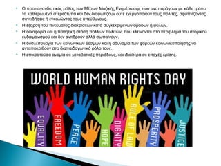  Ο προπαγανδιστικός ρόλος των Μέσων Μαζικής Ενημέρωσης που αναπαράγουν με κάθε τρόπο 
τα καθιερωμένα στερεότυπα και δεν διαφωτίζουν ούτε ενεργοποιούν τους πολίτες, αφυπνίζοντας 
συνειδήσεις ή εγκαλώντας τους υπεύθυνους. 
 Η έξαρση του πνεύματος διακρίσεων κατά συγκεκριμένων ομάδων ή φύλων. 
 Η αδιαφορία και η παθητική στάση πολλών πολιτών, που κλείνονται στο περίβλημα του ατομικού 
ευδαιμονισμού και δεν αντιδρούν αλλά σωπαίνουν. 
 Η δυσλειτουργία των κοινωνικών θεσμών και η αδυναμία των φορέων κοινωνικοποίησης να 
ανταποκριθούν στο διαπαιδαγωγικό ρόλο τους. 
 Η επικρατούσα ανομία σε μεταβατικές περιόδους, και ιδιαίτερα σε εποχές κρίσης. 
