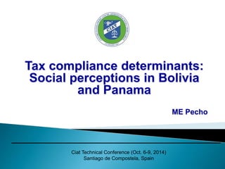 Tax compliance determinants: 
Social perceptions in Bolivia 
and Panama 
Ciat Technical Conference (Oct. 6-9, 2014) 
Santiago de Compostela, Spain 
ME Pecho 
 