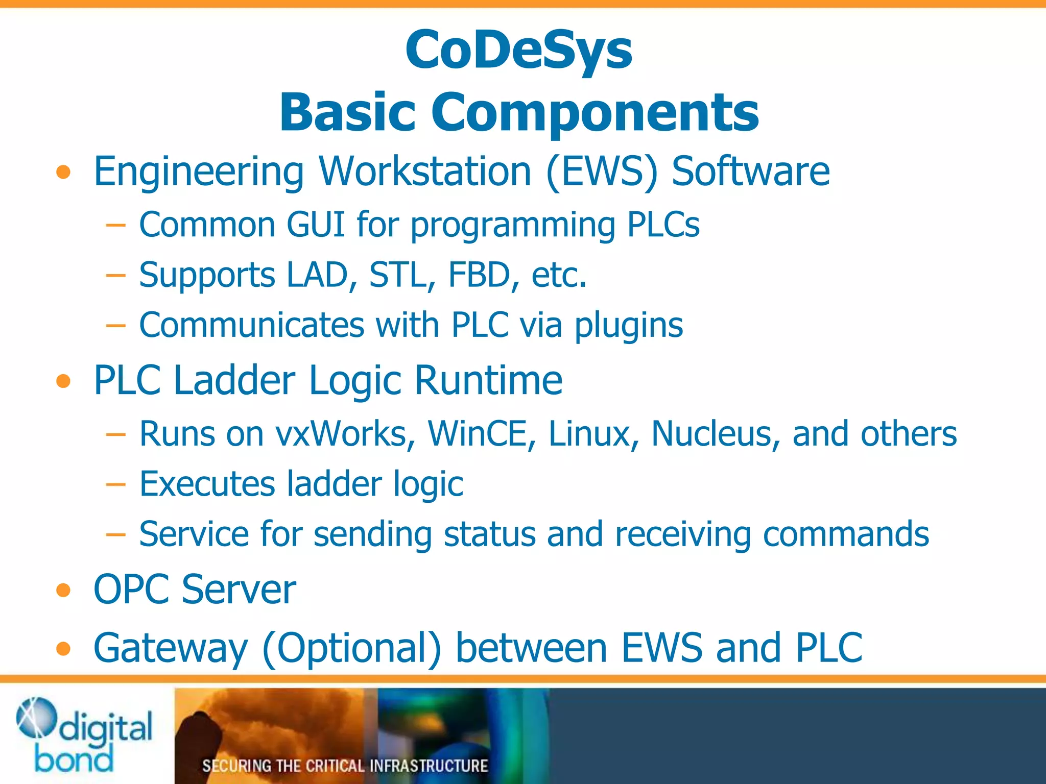 CoDeSys 
Basic Components 
• Engineering Workstation (EWS) Software 
– Common GUI for programming PLCs 
– Supports LAD, STL, FBD, etc. 
– Communicates with PLC via plugins 
• PLC Ladder Logic Runtime 
– Runs on vxWorks, WinCE, Linux, Nucleus, and others 
– Executes ladder logic 
– Service for sending status and receiving commands 
• OPC Server 
• Gateway (Optional) between EWS and PLC 
 