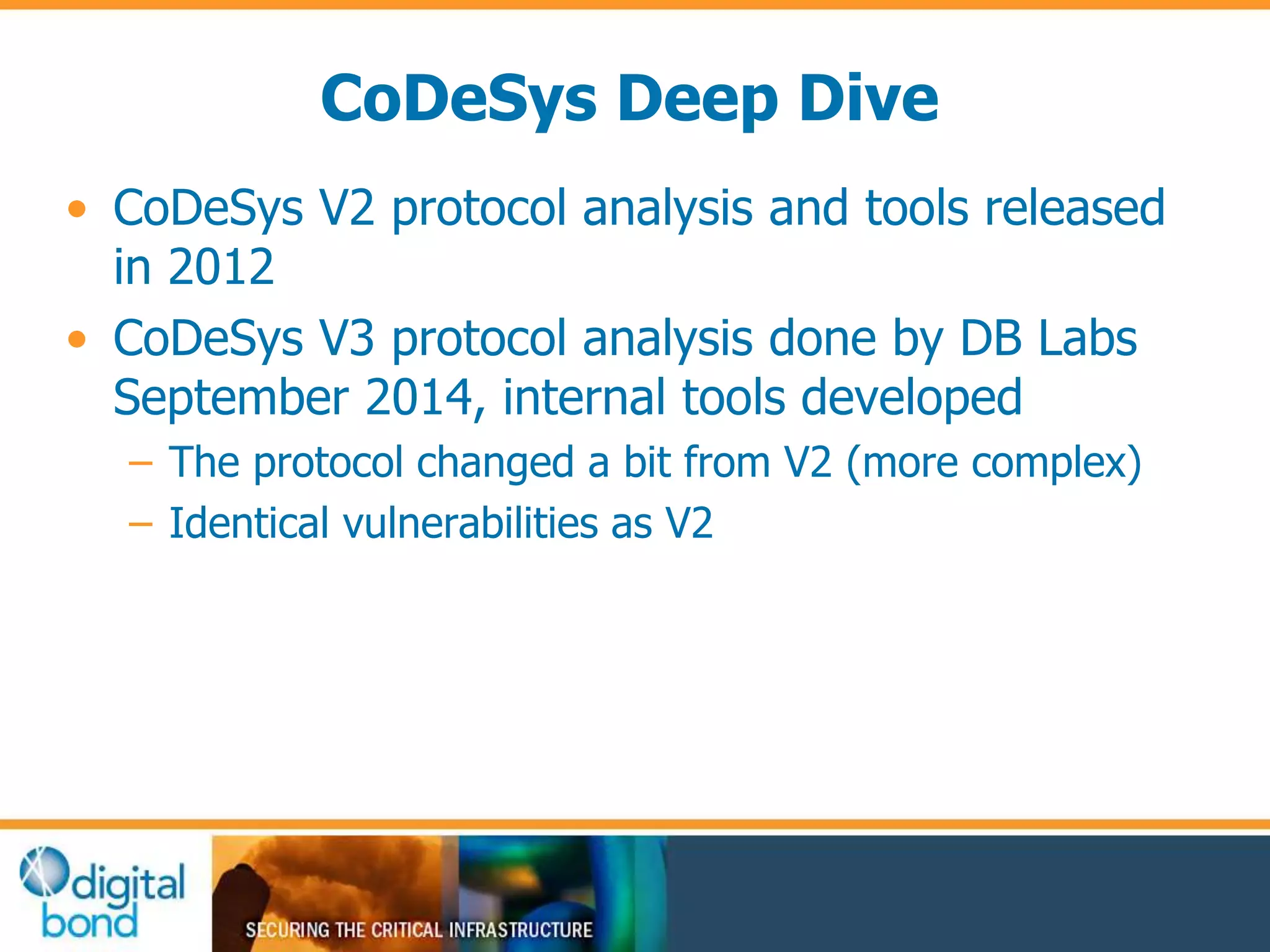 CoDeSys Deep Dive 
• CoDeSys V2 protocol analysis and tools released 
in 2012 
• CoDeSys V3 protocol analysis done by DB Labs 
September 2014, internal tools developed 
– The protocol changed a bit from V2 (more complex) 
– Identical vulnerabilities as V2 
 