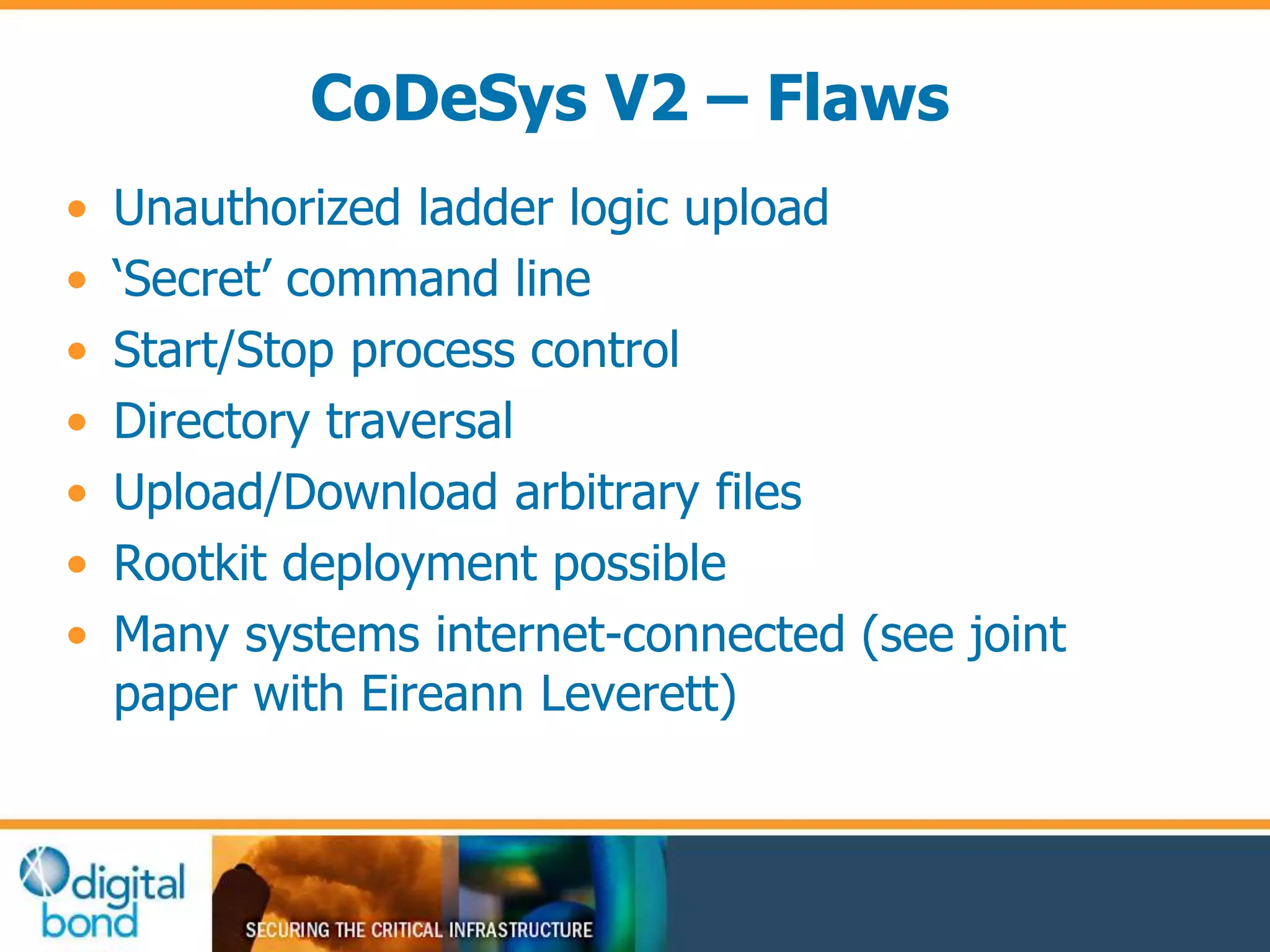 CoDeSys V2 – Flaws 
• Unauthorized ladder logic upload 
• ‘Secret’ command line 
• Start/Stop process control 
• Directory traversal 
• Upload/Download arbitrary files 
• Rootkit deployment possible 
• Many systems internet-connected (see joint 
paper with Eireann Leverett) 
 