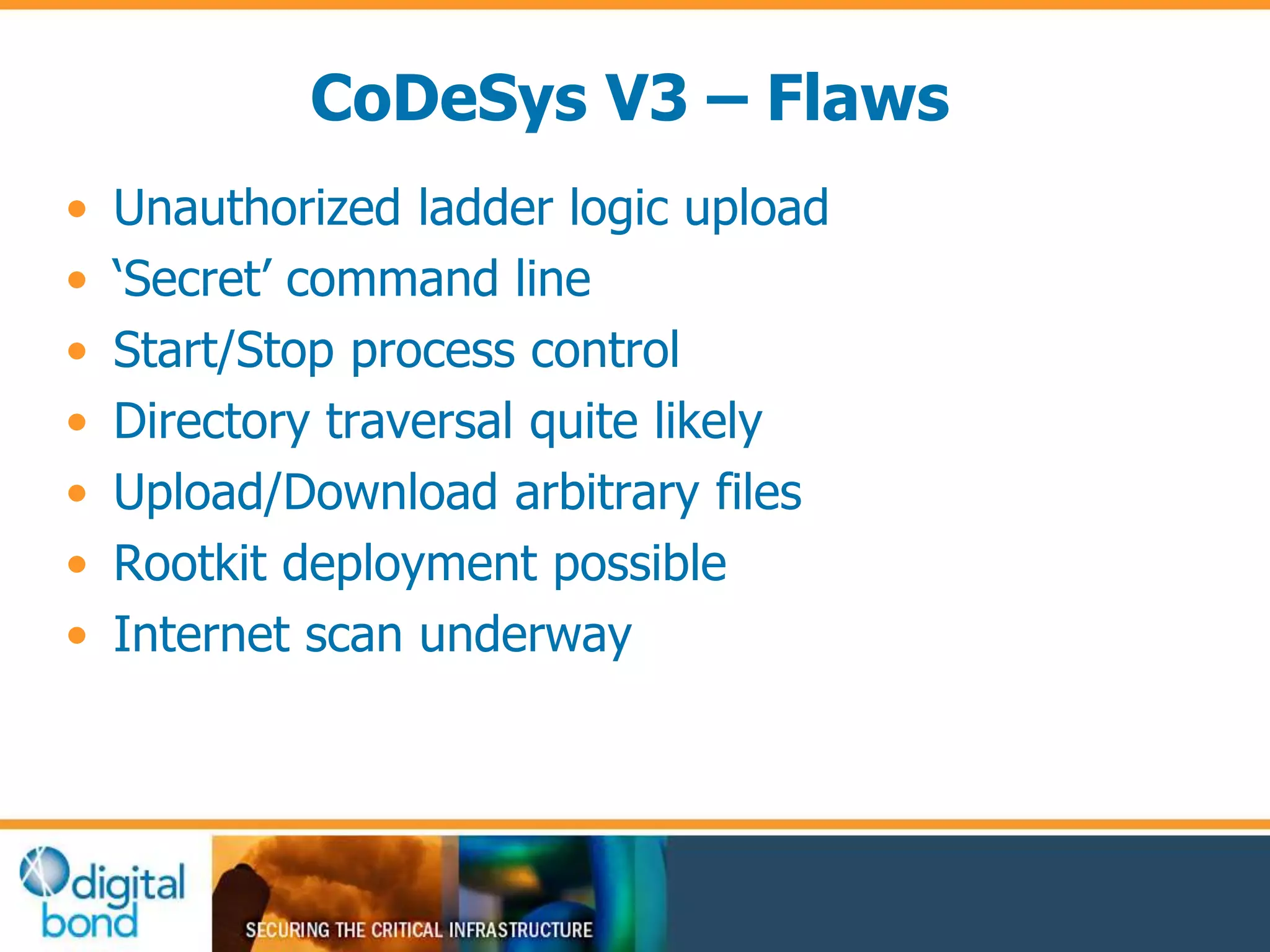CoDeSys V3 – Flaws 
• Unauthorized ladder logic upload 
• ‘Secret’ command line 
• Start/Stop process control 
• Directory traversal quite likely 
• Upload/Download arbitrary files 
• Rootkit deployment possible 
• Internet scan underway 
 