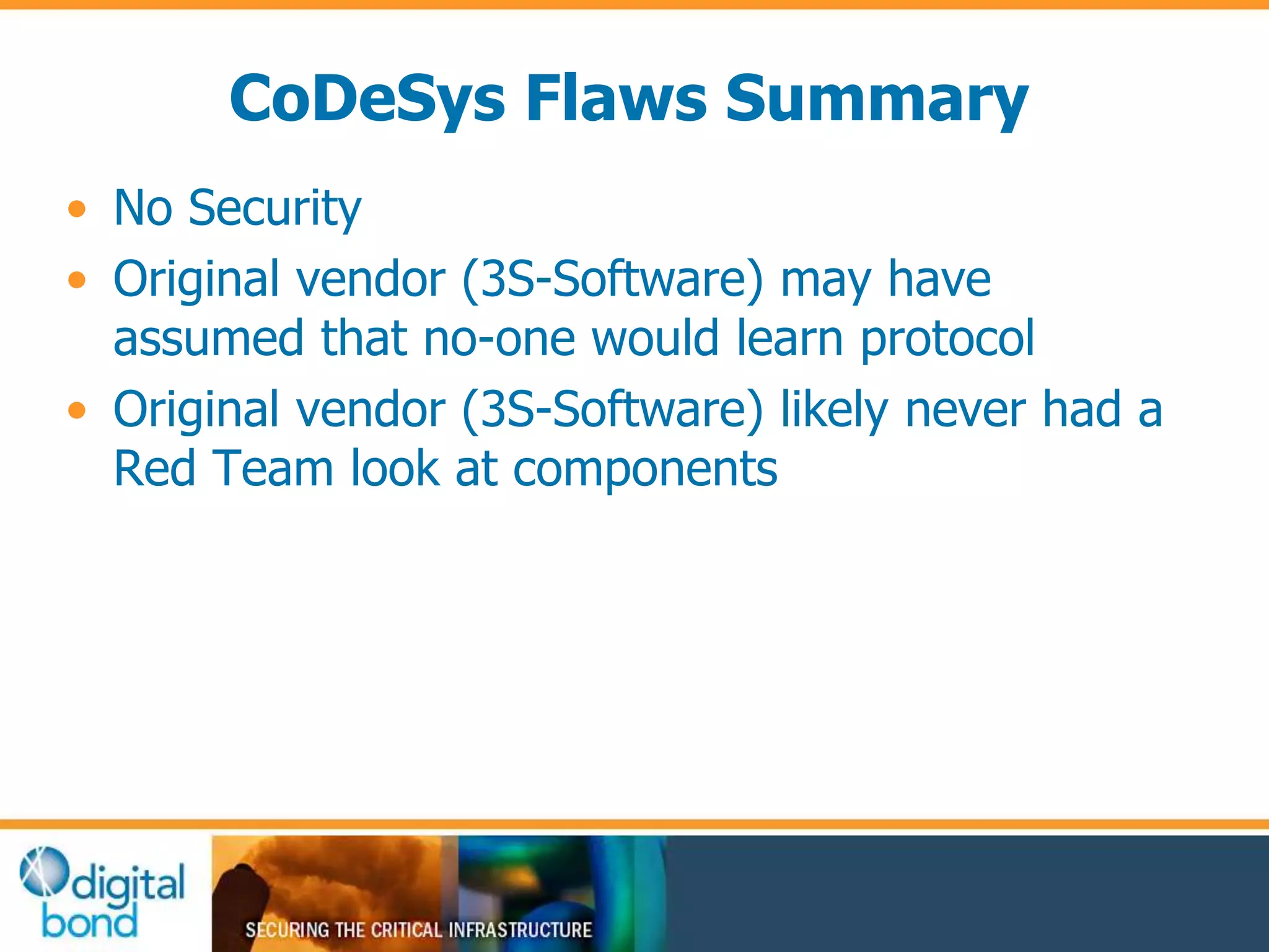 CoDeSys Flaws Summary 
• No Security 
• Original vendor (3S-Software) may have 
assumed that no-one would learn protocol 
• Original vendor (3S-Software) likely never had a 
Red Team look at components 
 