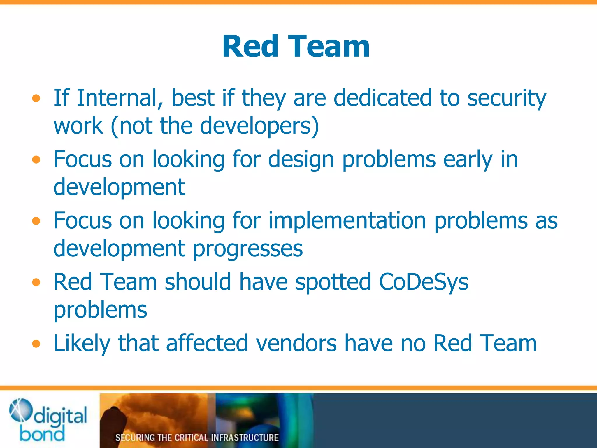 Red Team 
• If Internal, best if they are dedicated to security 
work (not the developers) 
• Focus on looking for design problems early in 
development 
• Focus on looking for implementation problems as 
development progresses 
• Red Team should have spotted CoDeSys 
problems 
• Likely that affected vendors have no Red Team 
 