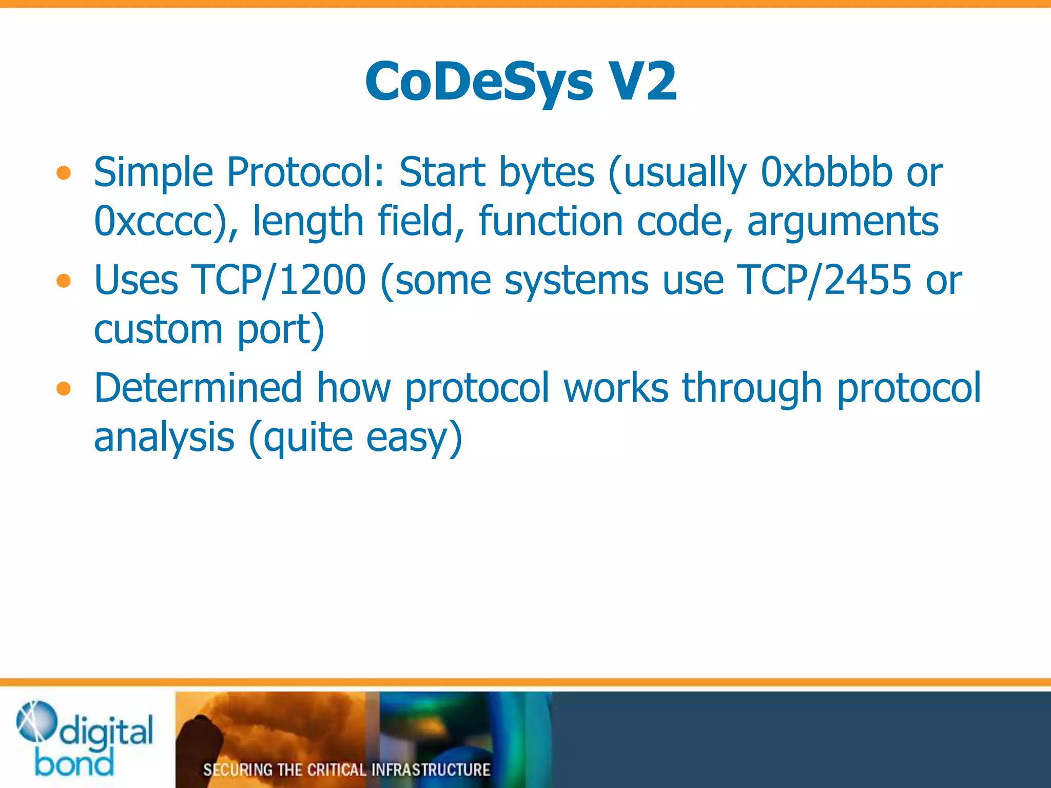 CoDeSys V2 
• Simple Protocol: Start bytes (usually 0xbbbb or 
0xcccc), length field, function code, arguments 
• Uses TCP/1200 (some systems use TCP/2455 or 
custom port) 
• Determined how protocol works through protocol 
analysis (quite easy) 
 
