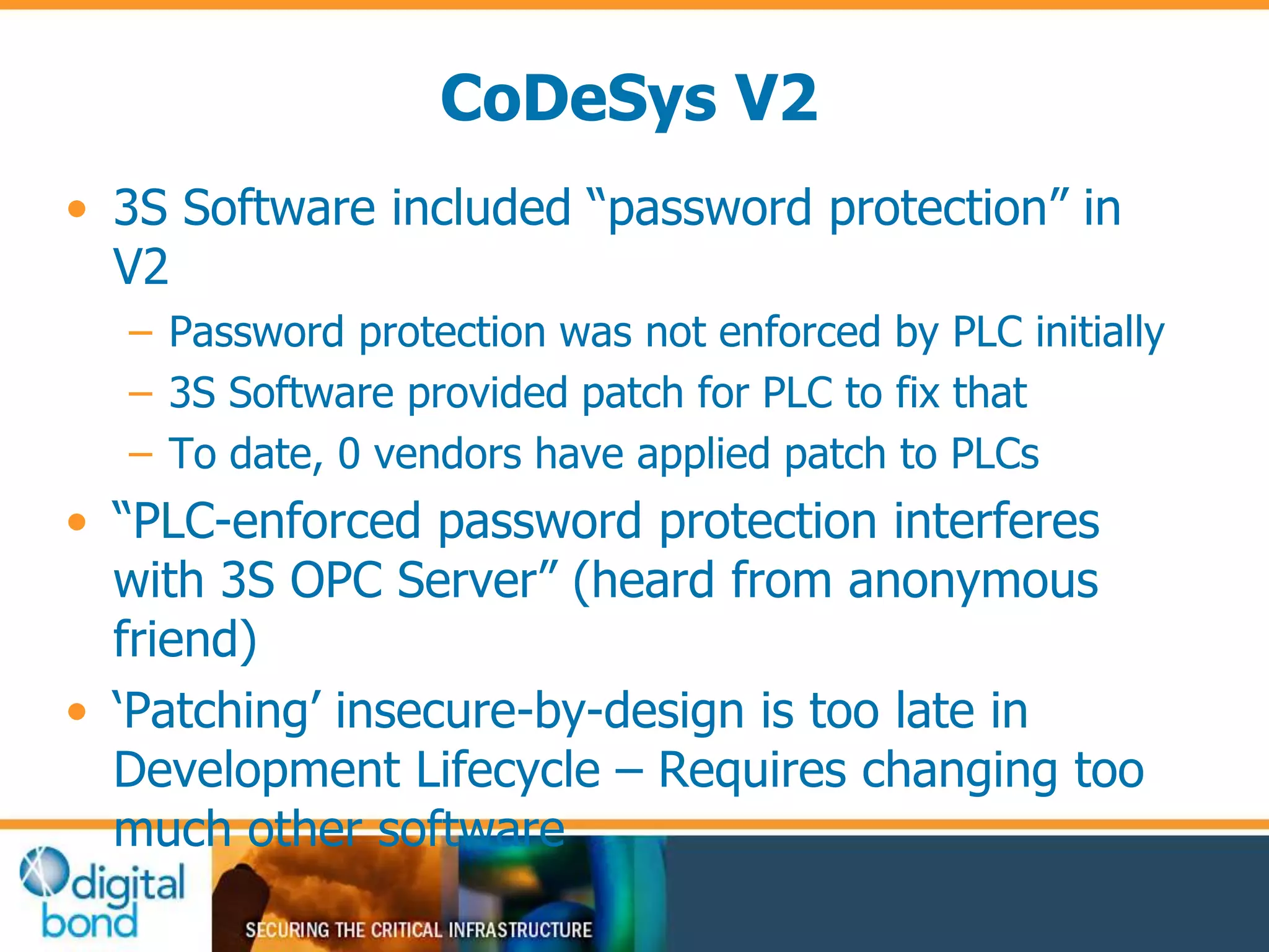 CoDeSys V2 
• 3S Software included “password protection” in 
V2 
– Password protection was not enforced by PLC initially 
– 3S Software provided patch for PLC to fix that 
– To date, 0 vendors have applied patch to PLCs 
• “PLC-enforced password protection interferes 
with 3S OPC Server” (heard from anonymous 
friend) 
• ‘Patching’ insecure-by-design is too late in 
Development Lifecycle – Requires changing too 
much other software 
 