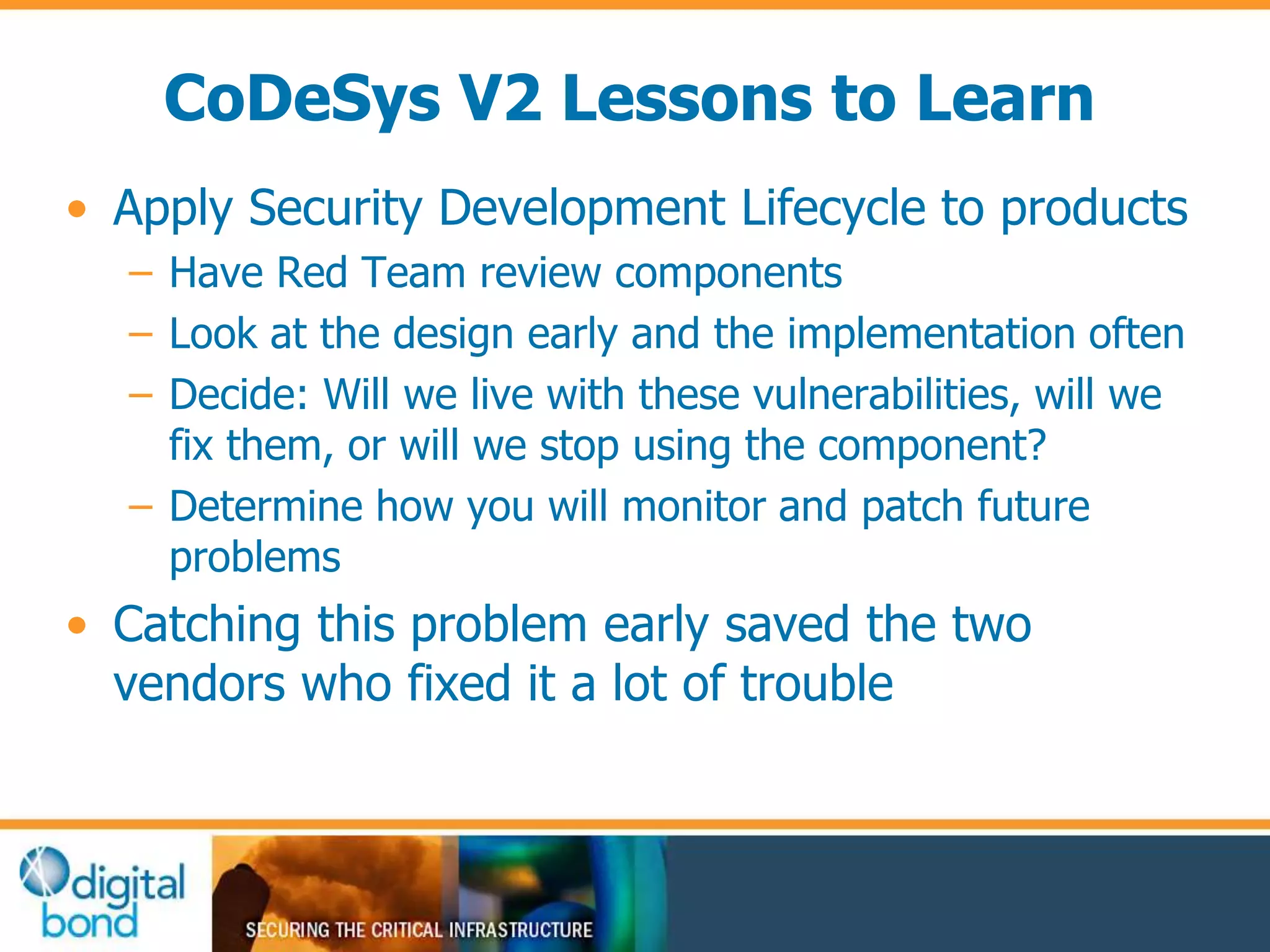 CoDeSys V2 Lessons to Learn 
• Apply Security Development Lifecycle to products 
– Have Red Team review components 
– Look at the design early and the implementation often 
– Decide: Will we live with these vulnerabilities, will we 
fix them, or will we stop using the component? 
– Determine how you will monitor and patch future 
problems 
• Catching this problem early saved the two 
vendors who fixed it a lot of trouble 
 