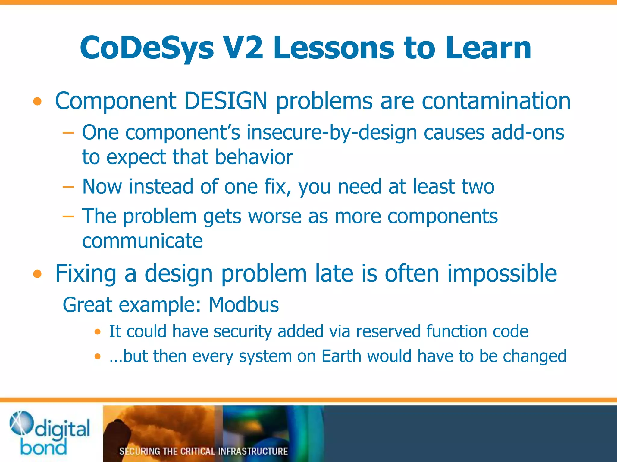 CoDeSys V2 Lessons to Learn 
• Component DESIGN problems are contamination 
– One component’s insecure-by-design causes add-ons 
to expect that behavior 
– Now instead of one fix, you need at least two 
– The problem gets worse as more components 
communicate 
• Fixing a design problem late is often impossible 
Great example: Modbus 
• It could have security added via reserved function code 
• …but then every system on Earth would have to be changed 
 