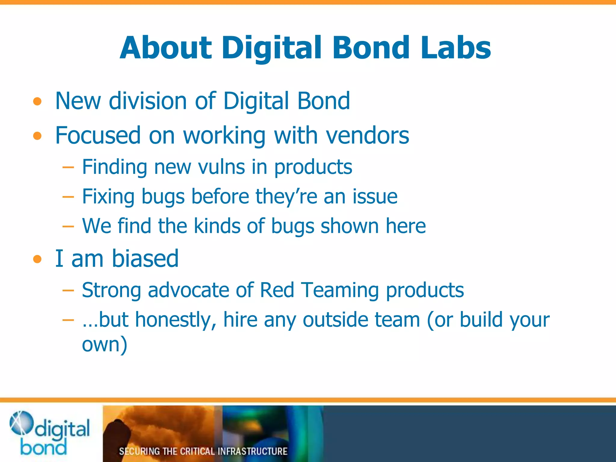 About Digital Bond Labs 
• New division of Digital Bond 
• Focused on working with vendors 
– Finding new vulns in products 
– Fixing bugs before they’re an issue 
– We find the kinds of bugs shown here 
• I am biased 
– Strong advocate of Red Teaming products 
– …but honestly, hire any outside team (or build your 
own) 
 
