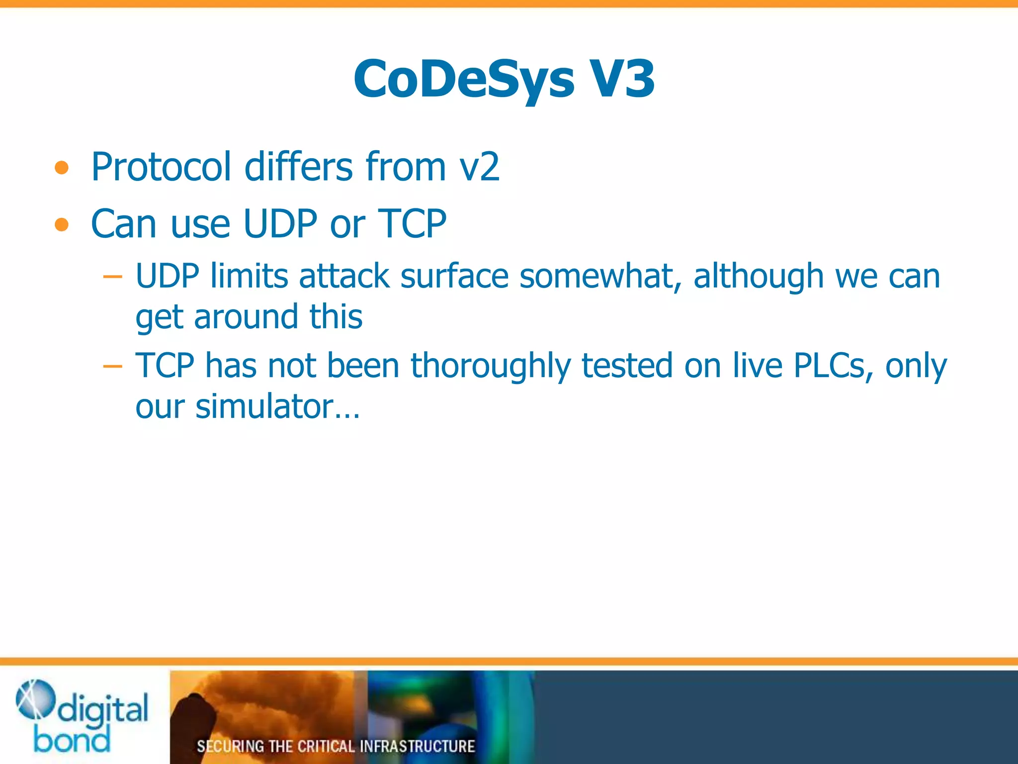 CoDeSys V3 
• Protocol differs from v2 
• Can use UDP or TCP 
– UDP limits attack surface somewhat, although we can 
get around this 
– TCP has not been thoroughly tested on live PLCs, only 
our simulator… 
 